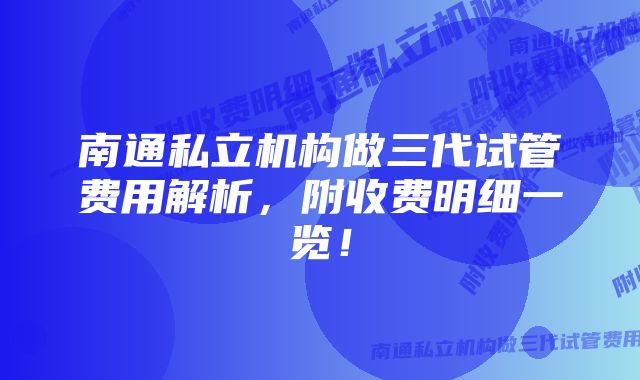 南通私立机构做三代试管费用解析，附收费明细一览！