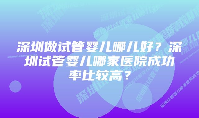 深圳做试管婴儿哪儿好？深圳试管婴儿哪家医院成功率比较高？