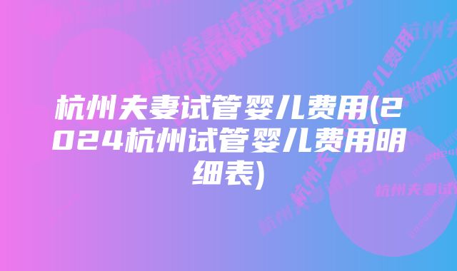 杭州夫妻试管婴儿费用(2024杭州试管婴儿费用明细表)