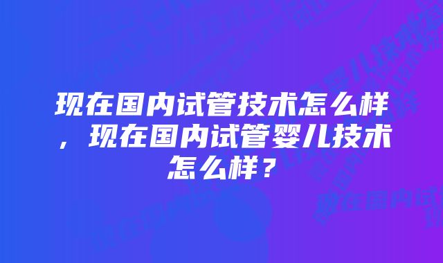 现在国内试管技术怎么样，现在国内试管婴儿技术怎么样？