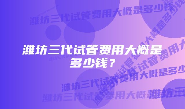 潍坊三代试管费用大概是多少钱？