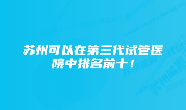 苏州可以在第三代试管医院中排名前十！