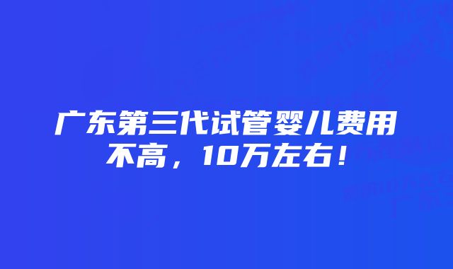 广东第三代试管婴儿费用不高，10万左右！