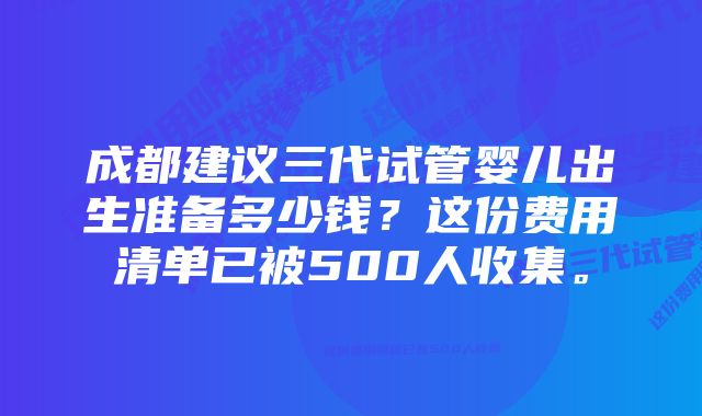 成都建议三代试管婴儿出生准备多少钱？这份费用清单已被500人收集。