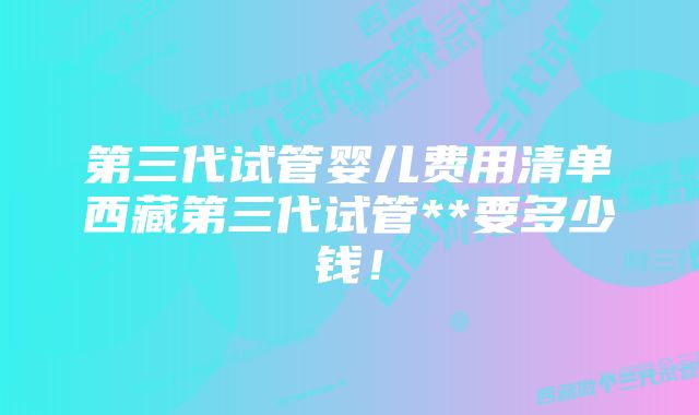 第三代试管婴儿费用清单西藏第三代试管**要多少钱！