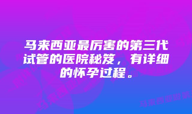 马来西亚最厉害的第三代试管的医院秘笈，有详细的怀孕过程。