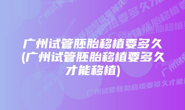 广州试管胚胎移植要多久(广州试管胚胎移植要多久才能移植)