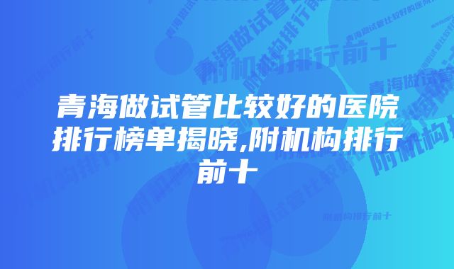 青海做试管比较好的医院排行榜单揭晓,附机构排行前十