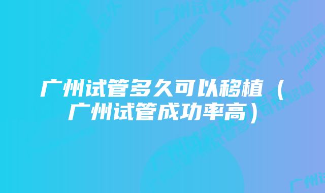 广州试管多久可以移植（广州试管成功率高）