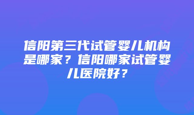 信阳第三代试管婴儿机构是哪家？信阳哪家试管婴儿医院好？