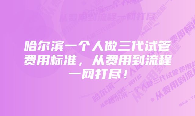 哈尔滨一个人做三代试管费用标准，从费用到流程一网打尽！