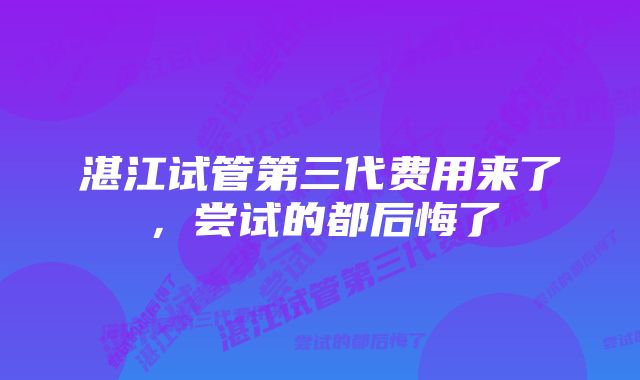 湛江试管第三代费用来了，尝试的都后悔了