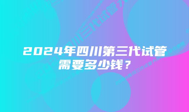 2024年四川第三代试管需要多少钱？