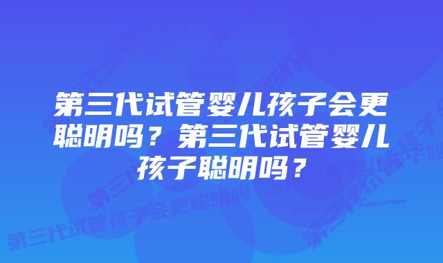 第三代试管婴儿孩子会更聪明吗？第三代试管婴儿孩子聪明吗？