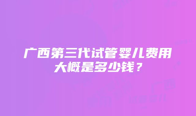 广西第三代试管婴儿费用大概是多少钱？