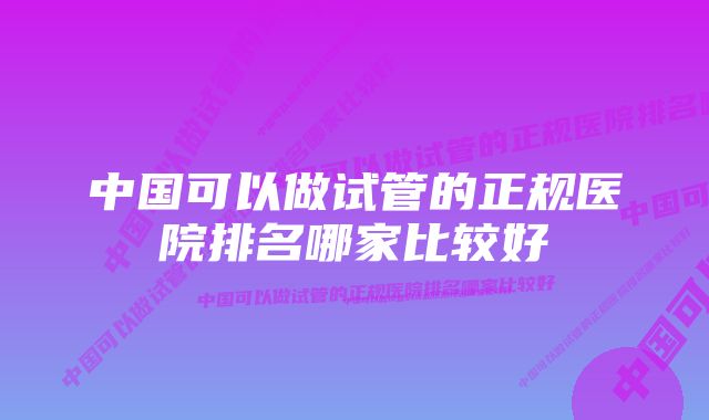 中国可以做试管的正规医院排名哪家比较好