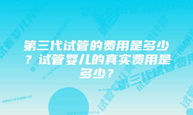 第三代试管的费用是多少？试管婴儿的真实费用是多少？