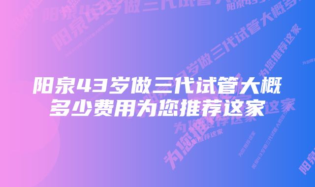 阳泉43岁做三代试管大概多少费用为您推荐这家