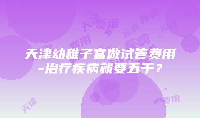 天津幼稚子宫做试管费用-治疗疾病就要五千？