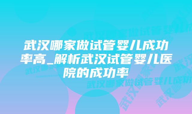 武汉哪家做试管婴儿成功率高_解析武汉试管婴儿医院的成功率