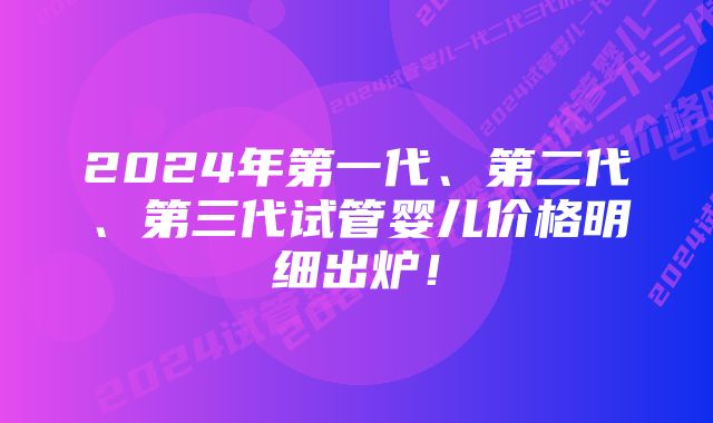 2024年第一代、第二代、第三代试管婴儿价格明细出炉！