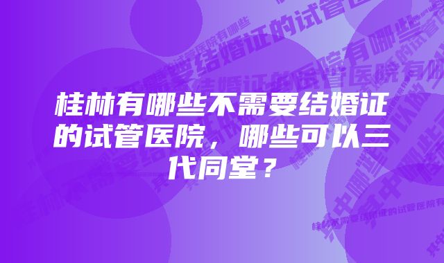 桂林有哪些不需要结婚证的试管医院，哪些可以三代同堂？