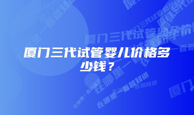 厦门三代试管婴儿价格多少钱？