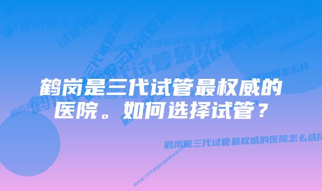 鹤岗是三代试管最权威的医院。如何选择试管？