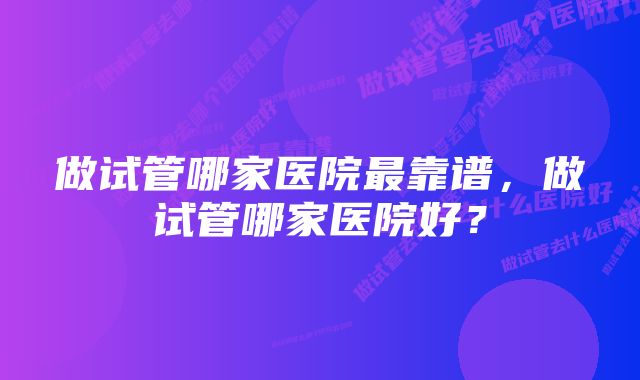 做试管哪家医院最靠谱，做试管哪家医院好？