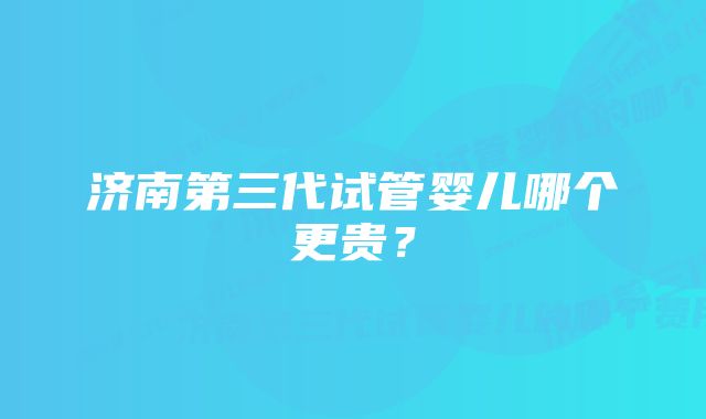 济南第三代试管婴儿哪个更贵？