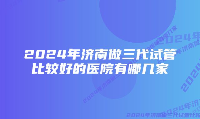 2024年济南做三代试管比较好的医院有哪几家