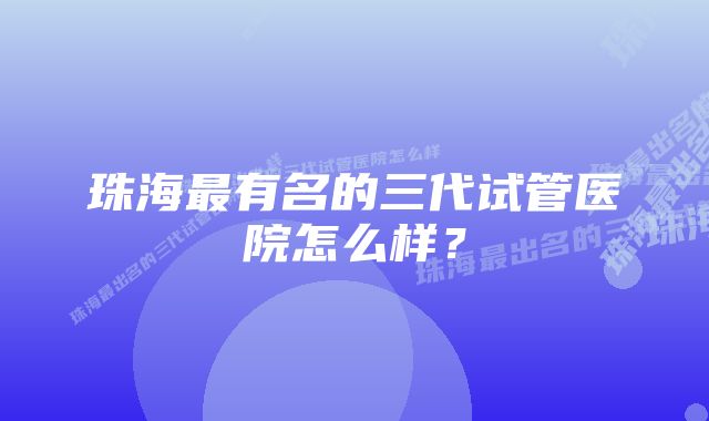 珠海最有名的三代试管医院怎么样？