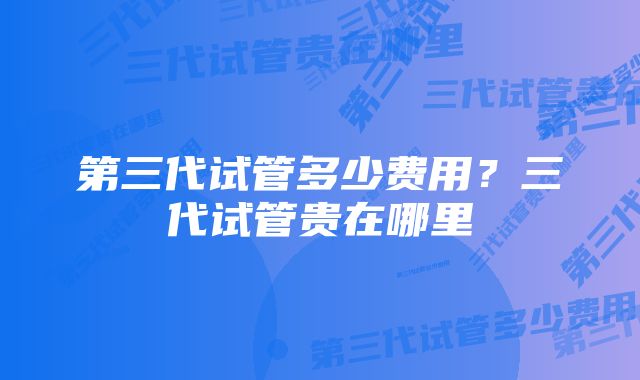 第三代试管多少费用？三代试管贵在哪里