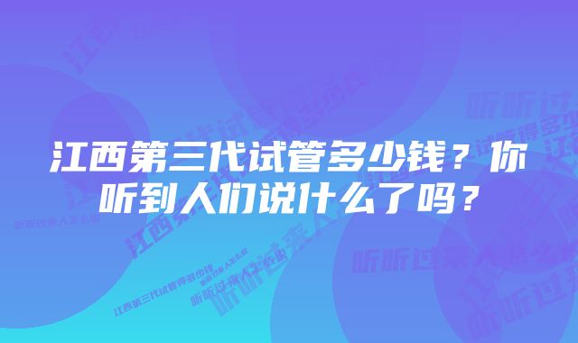 江西第三代试管多少钱？你听到人们说什么了吗？