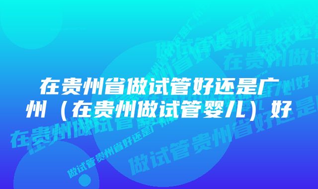 在贵州省做试管好还是广州（在贵州做试管婴儿）好