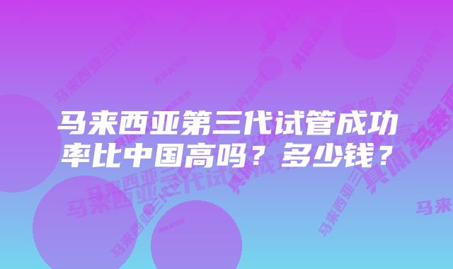 马来西亚第三代试管成功率比中国高吗？多少钱？