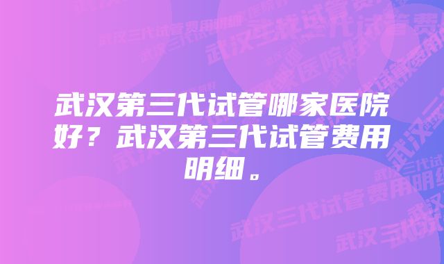 武汉第三代试管哪家医院好？武汉第三代试管费用明细。