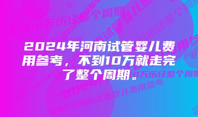 2024年河南试管婴儿费用参考，不到10万就走完了整个周期。