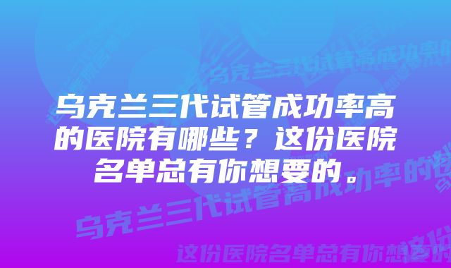 乌克兰三代试管成功率高的医院有哪些？这份医院名单总有你想要的。