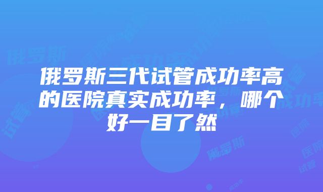 俄罗斯三代试管成功率高的医院真实成功率，哪个好一目了然