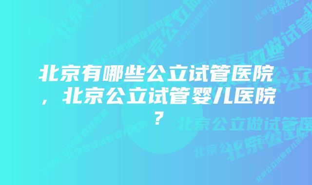 北京有哪些公立试管医院，北京公立试管婴儿医院？