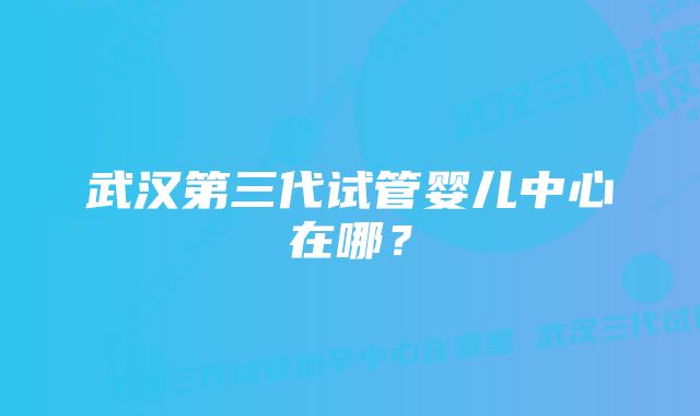 武汉第三代试管婴儿中心在哪？