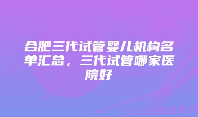 合肥三代试管婴儿机构名单汇总，三代试管哪家医院好