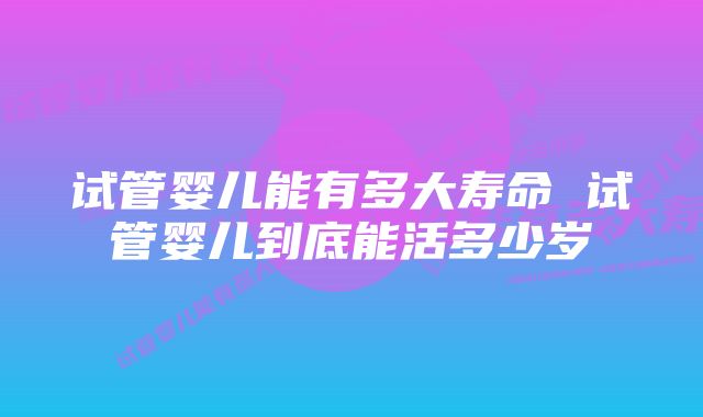 试管婴儿能有多大寿命 试管婴儿到底能活多少岁