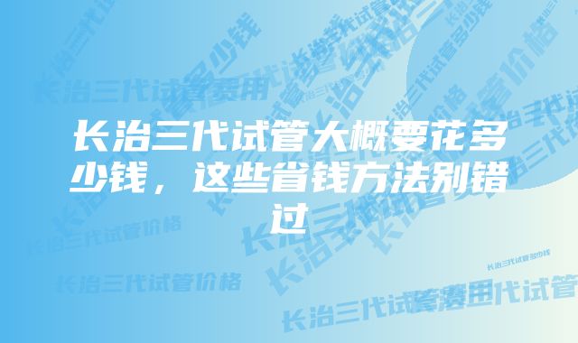 长治三代试管大概要花多少钱，这些省钱方法别错过