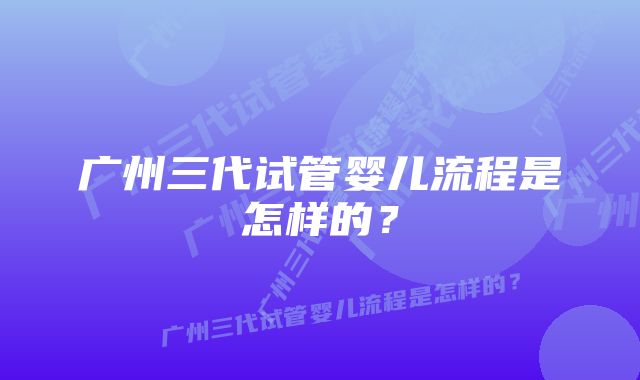 广州三代试管婴儿流程是怎样的？