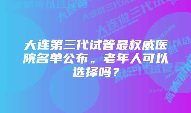 大连第三代试管最权威医院名单公布。老年人可以选择吗？