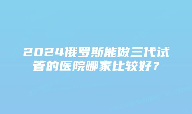 2024俄罗斯能做三代试管的医院哪家比较好？