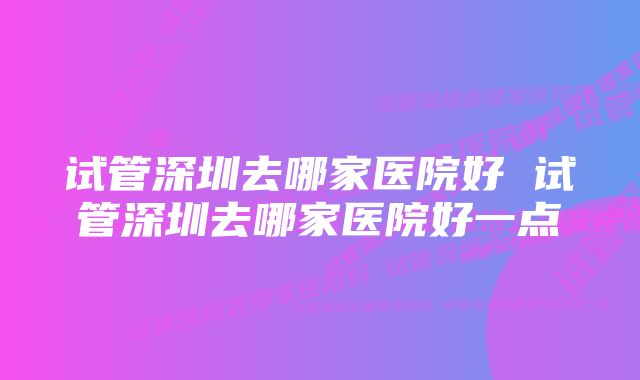 试管深圳去哪家医院好 试管深圳去哪家医院好一点