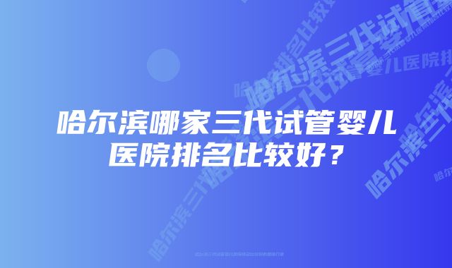 哈尔滨哪家三代试管婴儿医院排名比较好？